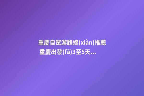 重慶自駕游路線(xiàn)推薦 重慶出發(fā)3至5天自駕游路線(xiàn)